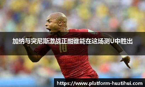 加纳与突尼斯激战正酣谁能在这场测U中胜出